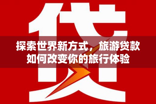 垣曲探索世界新方式，旅游贷款如何改变你的旅行体验