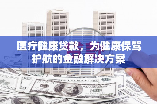 巴中医疗健康贷款，为健康保驾护航的金融解决方案